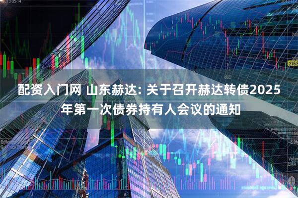 配资入门网 山东赫达: 关于召开赫达转债2025 年第一次债券持有人会议的通知