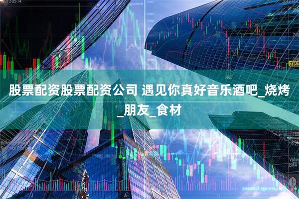 股票配资股票配资公司 遇见你真好音乐酒吧_烧烤_朋友_食材