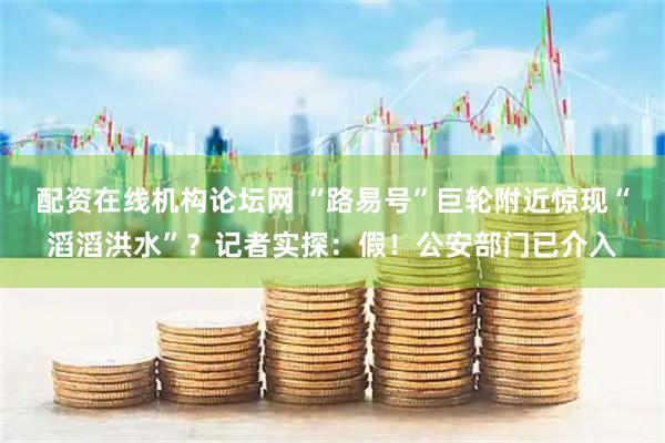 配资在线机构论坛网 “路易号”巨轮附近惊现“滔滔洪水”？记者实探：假！公安部门已介入