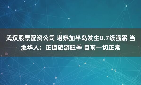 武汉股票配资公司 堪察加半岛发生8.7级强震 当地华人：正值旅游旺季 目前一切正常