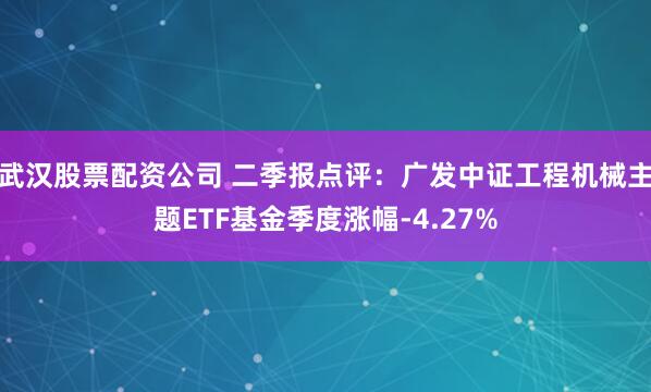 武汉股票配资公司 二季报点评：广发中证工程机械主题ETF基金季度涨幅-4.27%