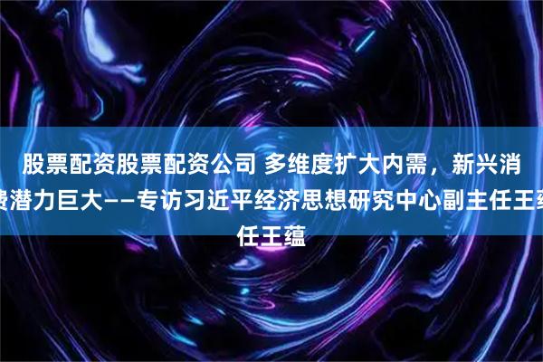 股票配资股票配资公司 多维度扩大内需，新兴消费潜力巨大——专访习近平经济思想研究中心副主任王蕴