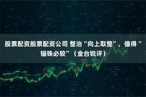 股票配资股票配资公司 整治“向上取整”，值得“锱铢必较”（金台锐评）