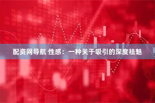 配资网导航 性感：一种关于吸引的深度祛魅