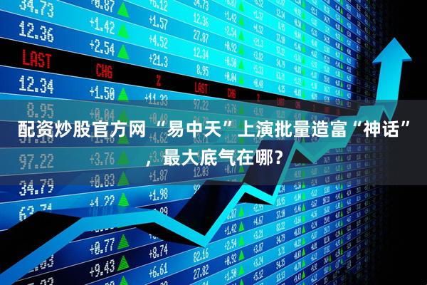 配资炒股官方网 “易中天”上演批量造富“神话”，最大底气在哪？